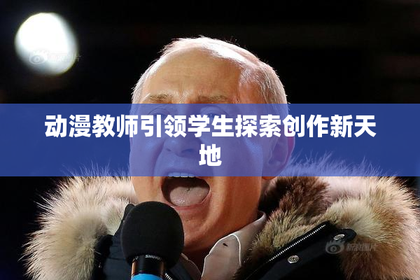 动漫教师引领学生探索创作新天地