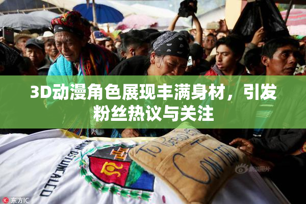 3D动漫角色展现丰满身材，引发粉丝热议与关注
