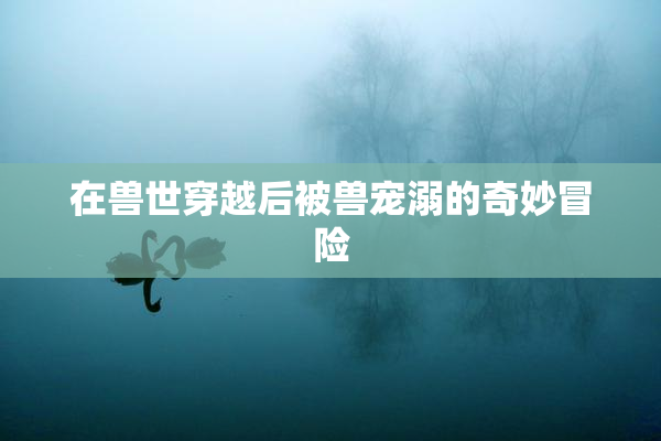 在兽世穿越后被兽宠溺的奇妙冒险