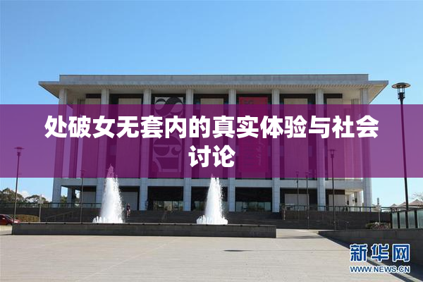 处破女无套内的真实体验与社会讨论