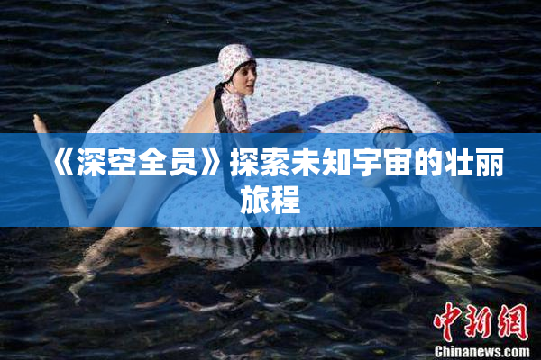 《深空全员》探索未知宇宙的壮丽旅程