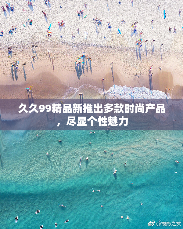 久久99精品新推出多款时尚产品，尽显个性魅力