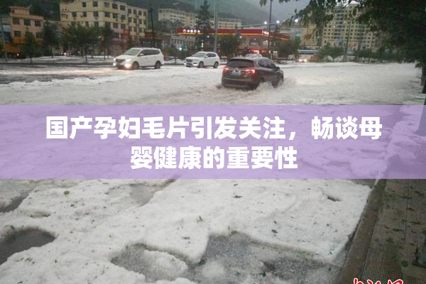 国产孕妇毛片引发关注，畅谈母婴健康的重要性