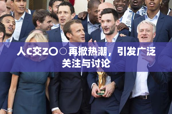 人C交Z〇○再掀热潮，引发广泛关注与讨论