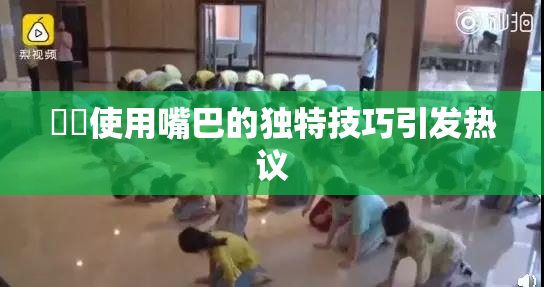 妺妺使用嘴巴的独特技巧引发热议