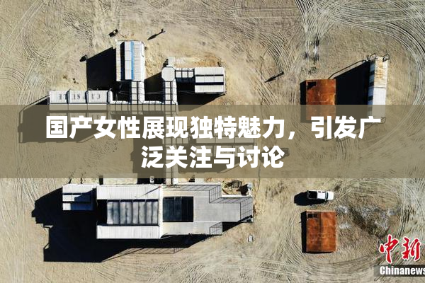 国产女性展现独特魅力，引发广泛关注与讨论
