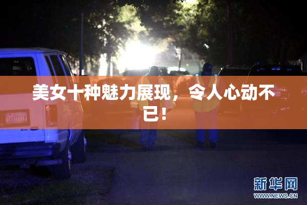 美女十种魅力展现，令人心动不已！