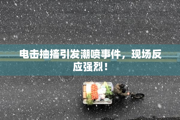 电击抽搐引发潮喷事件，现场反应强烈！