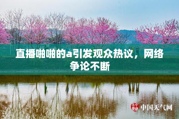 直播啪啪的a引发观众热议，网络争论不断