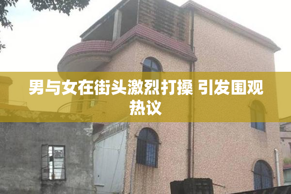男与女在街头激烈打搡 引发围观热议