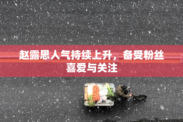 赵露思人气持续上升，备受粉丝喜爱与关注
