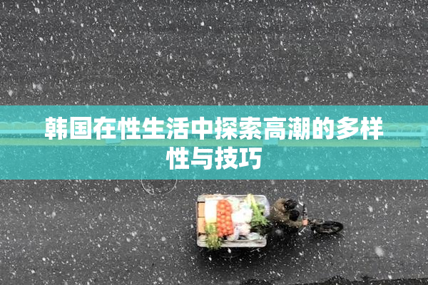 韩国在性生活中探索高潮的多样性与技巧