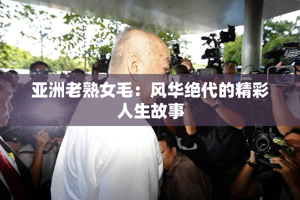 亚洲老熟女毛：风华绝代的精彩人生故事