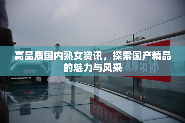 高品质国内熟女资讯，探索国产精品的魅力与风采
