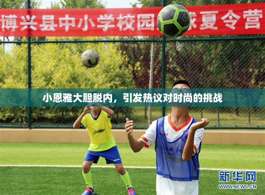 小恩雅大胆脱内，引发热议对时尚的挑战