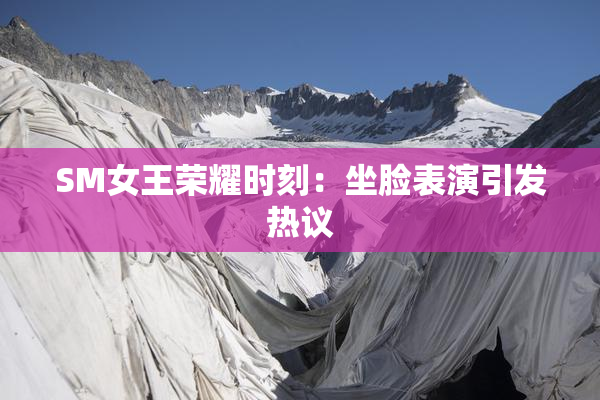SM女王荣耀时刻：坐脸表演引发热议