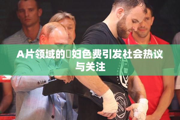 A片领域的婬妇色费引发社会热议与关注
