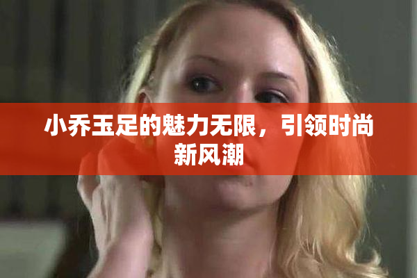 小乔玉足的魅力无限，引领时尚新风潮