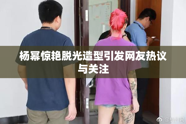杨幂惊艳脱光造型引发网友热议与关注