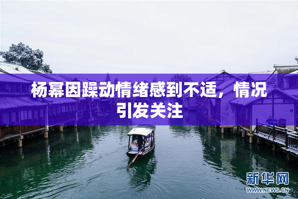 杨幂因躁动情绪感到不适，情况引发关注