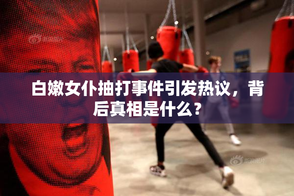 白嫩女仆抽打事件引发热议，背后真相是什么？