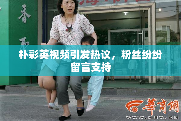 朴彩英视频引发热议，粉丝纷纷留言支持