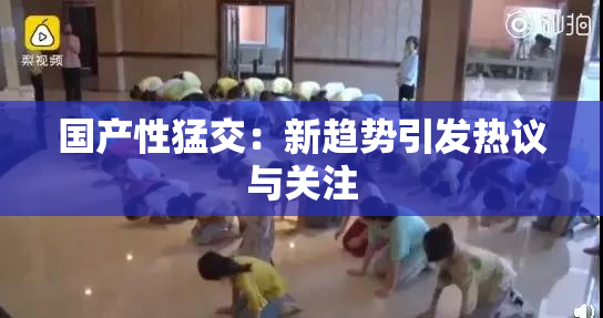 国产性猛交：新趋势引发热议与关注