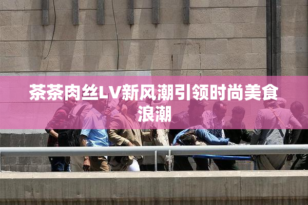 茶茶肉丝LV新风潮引领时尚美食浪潮