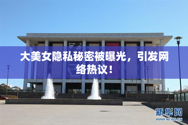 大美女隐私秘密被曝光，引发网络热议！