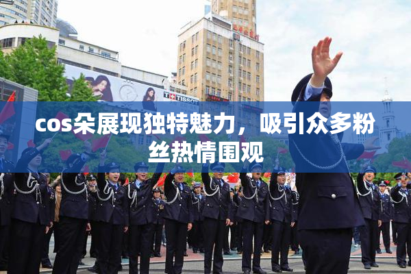 cos朵展现独特魅力，吸引众多粉丝热情围观