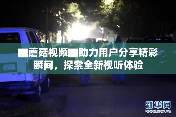 ▇蘑菇视频▇助力用户分享精彩瞬间，探索全新视听体验