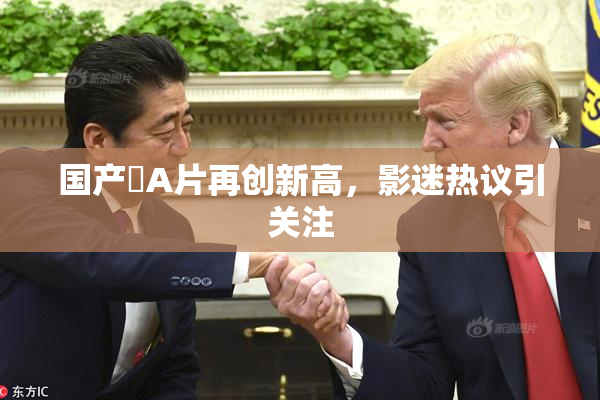 国产婬A片再创新高，影迷热议引关注