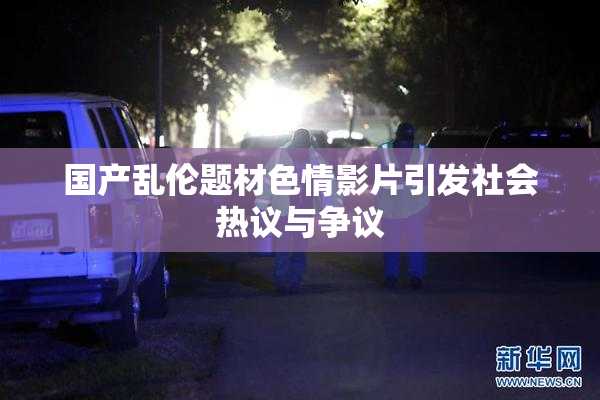 国产乱伦题材色情影片引发社会热议与争议