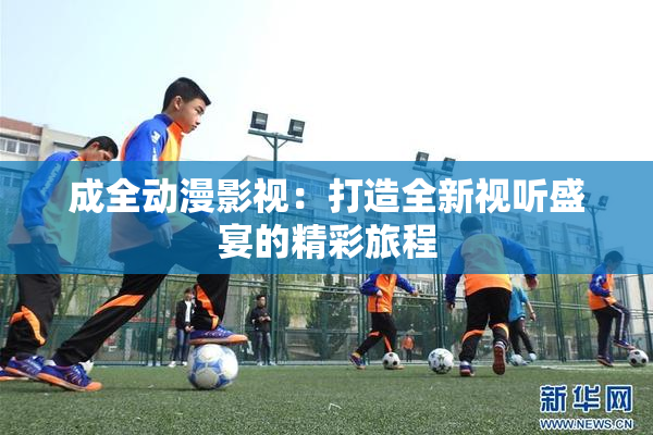 成全动漫影视：打造全新视听盛宴的精彩旅程