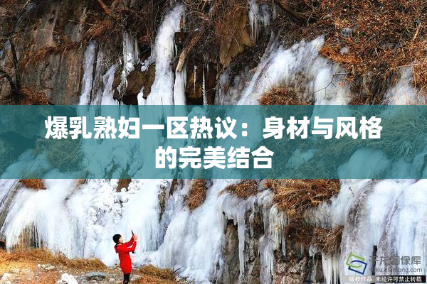 爆乳熟妇一区热议：身材与风格的完美结合