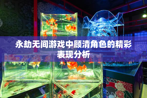 永劫无间游戏中顾清角色的精彩表现分析