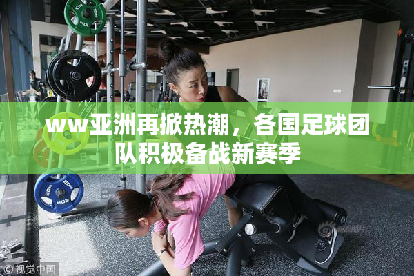 ww亚洲再掀热潮，各国足球团队积极备战新赛季