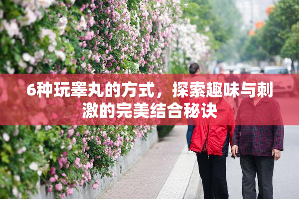 6种玩睾丸的方式，探索趣味与刺激的完美结合秘诀