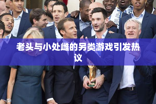 老头与小处雌的另类游戏引发热议
