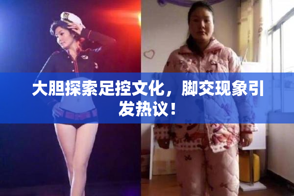 大胆探索足控文化，脚交现象引发热议！