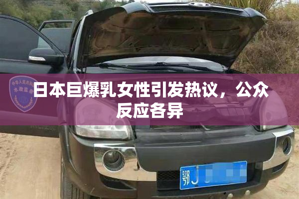 日本巨爆乳女性引发热议，公众反应各异