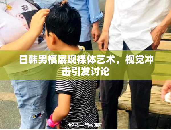日韩男模展现裸体艺术，视觉冲击引发讨论