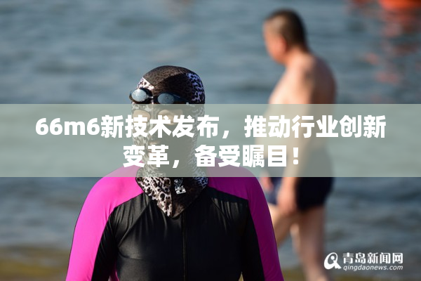 66m6新技术发布，推动行业创新变革，备受瞩目！
