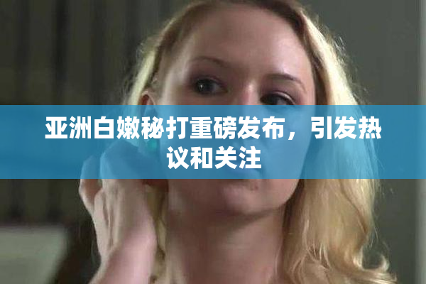 亚洲白嫩秘打重磅发布，引发热议和关注