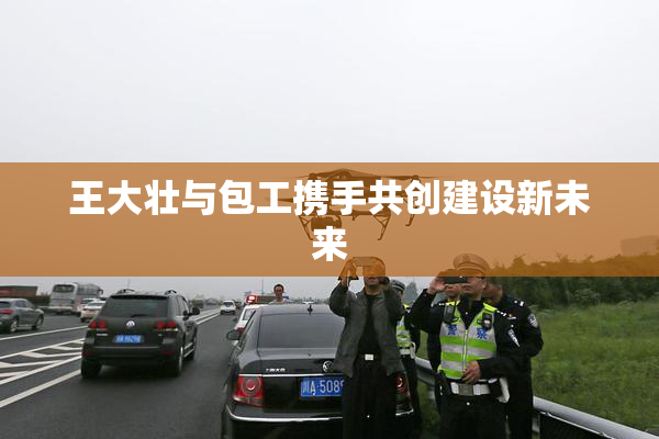 王大壮与包工携手共创建设新未来