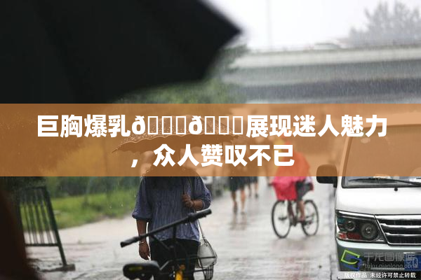 巨胸爆乳🔞🔞展现迷人魅力，众人赞叹不已