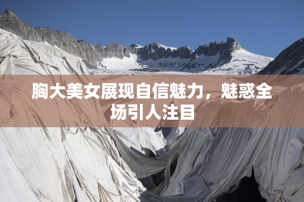 胸大美女展现自信魅力，魅惑全场引人注目