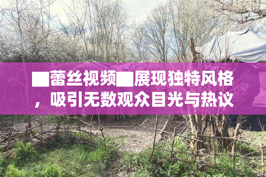 ▇蕾丝视频▇展现独特风格，吸引无数观众目光与热议