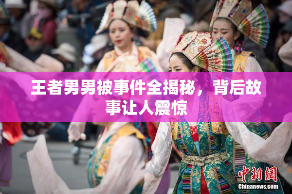 王者男男被事件全揭秘，背后故事让人震惊