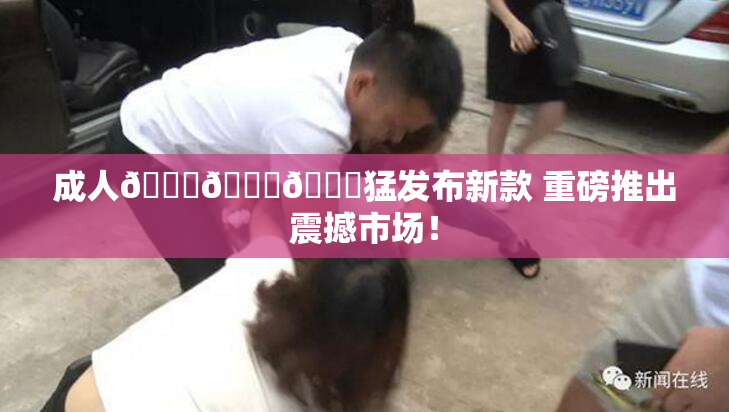 成人🍆🍑🔞猛发布新款 重磅推出震撼市场！